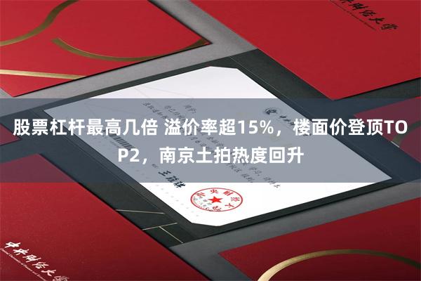 股票杠杆最高几倍 溢价率超15%，楼面价登顶TOP2，南京土拍热度回升