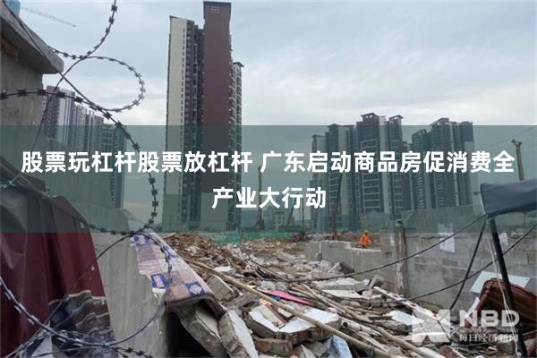 股票玩杠杆股票放杠杆 广东启动商品房促消费全产业大行动