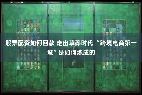 股票配资如何回款 走出草莽时代 “跨境电商第一城”是如何炼成的