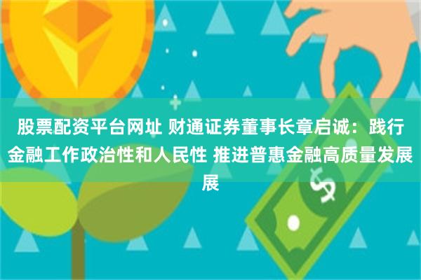 股票配资平台网址 财通证券董事长章启诚：践行金融工作政治性和人民性 推进普惠金融高质量发展