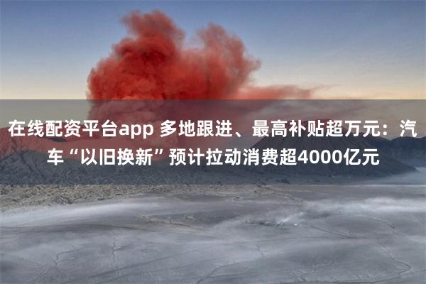 在线配资平台app 多地跟进、最高补贴超万元：汽车“以旧换新”预计拉动消费超4000亿元