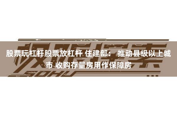 股票玩杠杆股票放杠杆 住建部： 推动县级以上城市 收购存量房用作保障房