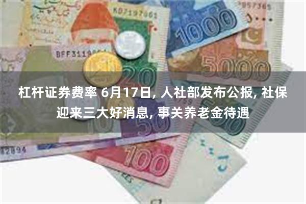 杠杆证券费率 6月17日, 人社部发布公报, 社保迎来三大好消息, 事关养老金待遇