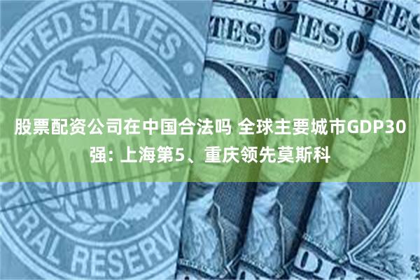 股票配资公司在中国合法吗 全球主要城市GDP30强: 上海第5、重庆领先莫斯科