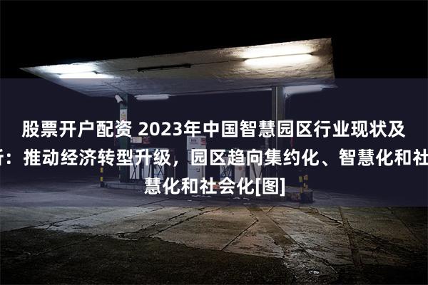 股票开户配资 2023年中国智慧园区行业现状及趋势分析：推动经济转型升级，园区趋向集约化、智慧化和社会化[图]