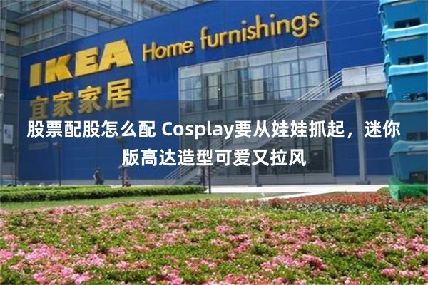 股票配股怎么配 Cosplay要从娃娃抓起，迷你版高达造型可爱又拉风