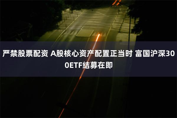 严禁股票配资 A股核心资产配置正当时 富国沪深300ETF结募在即