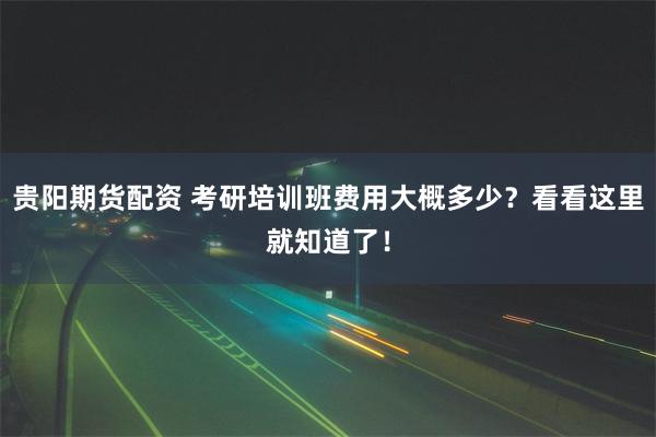 贵阳期货配资 考研培训班费用大概多少？看看这里就知道了！