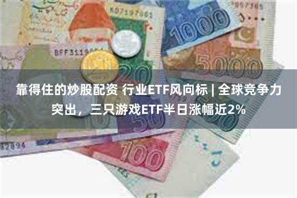 靠得住的炒股配资 行业ETF风向标 | 全球竞争力突出，三只游戏ETF半日涨幅近2%