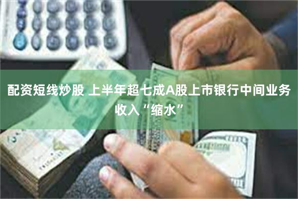 配资短线炒股 上半年超七成A股上市银行中间业务收入“缩水”