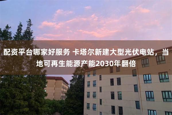 配资平台哪家好服务 卡塔尔新建大型光伏电站，当地可再生能源产能2030年翻倍