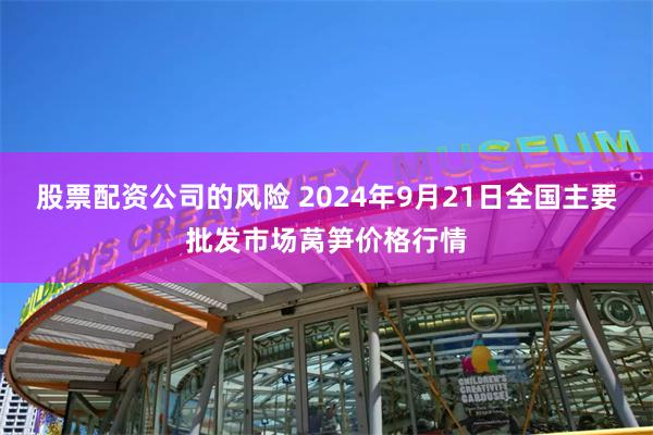 股票配资公司的风险 2024年9月21日全国主要批发市场莴笋价格行情