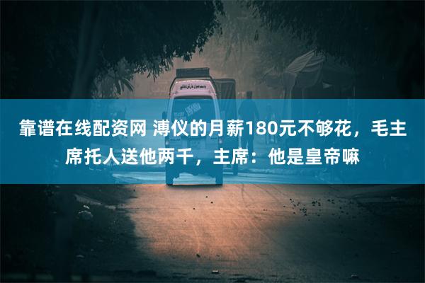 靠谱在线配资网 溥仪的月薪180元不够花，毛主席托人送他两千，主席：他是皇帝嘛