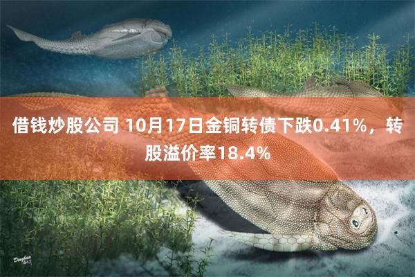 借钱炒股公司 10月17日金铜转债下跌0.41%，转股溢价率18.4%