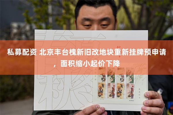 私募配资 北京丰台槐新旧改地块重新挂牌预申请，面积缩小起价下降