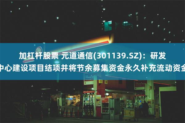 加杠杆股票 元道通信(301139.SZ)：研发中心建设项目结项并将节余募集资金永久补充流动资金