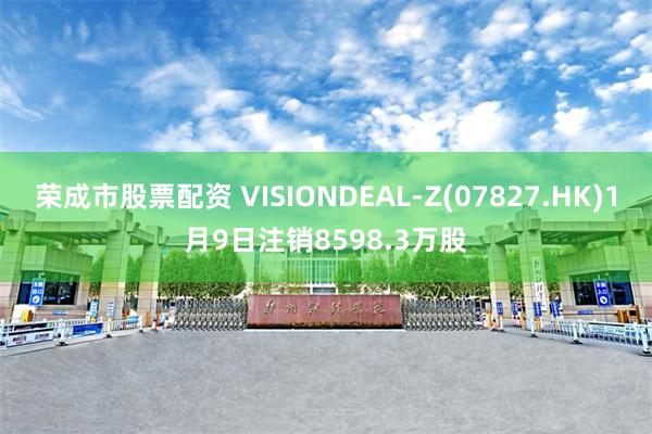 荣成市股票配资 VISIONDEAL-Z(07827.HK)1月9日注销8598.3万股