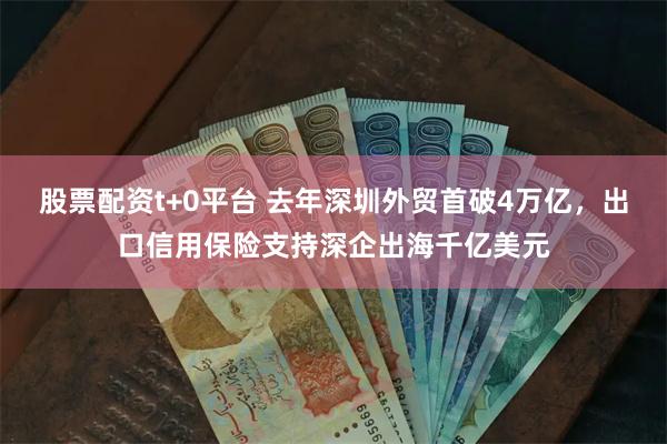 股票配资t+0平台 去年深圳外贸首破4万亿，出口信用保险支持深企出海千亿美元