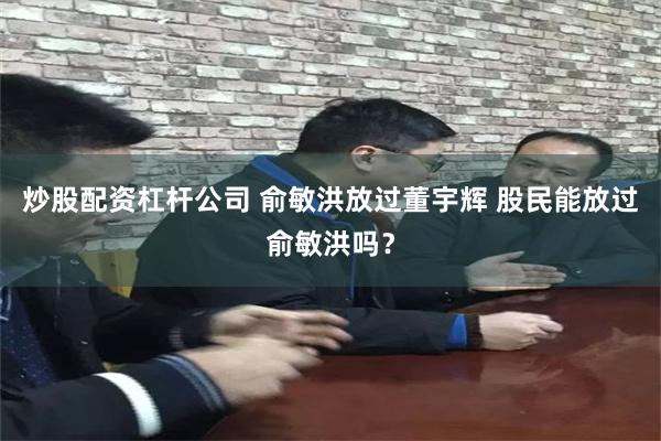 炒股配资杠杆公司 俞敏洪放过董宇辉 股民能放过俞敏洪吗？