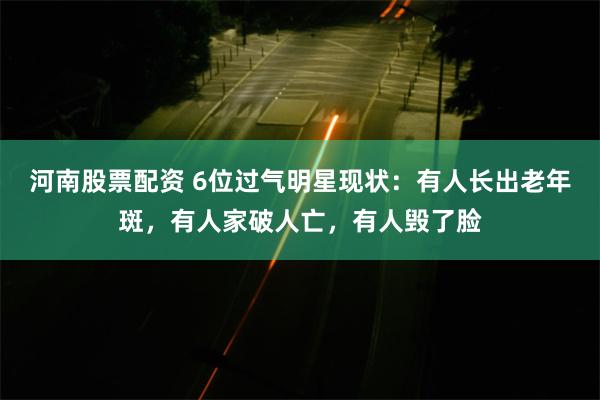 河南股票配资 6位过气明星现状：有人长出老年斑，有人家破人亡，有人毁了脸