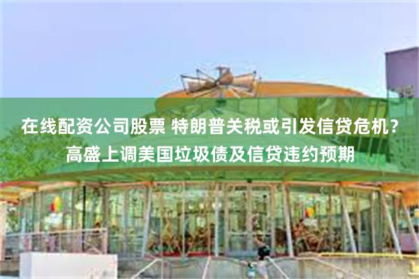 在线配资公司股票 特朗普关税或引发信贷危机？高盛上调美国垃圾债及信贷违约预期