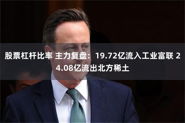 股票杠杆比率 主力复盘：19.72亿流入工业富联 24.08亿流出北方稀土
