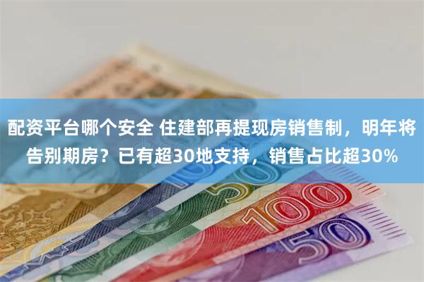 配资平台哪个安全 住建部再提现房销售制，明年将告别期房？已有超30地支持，销售占比超30%
