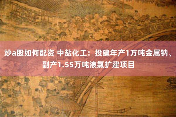 炒a股如何配资 中盐化工：投建年产1万吨金属钠、副产1.55万吨液氯扩建项目